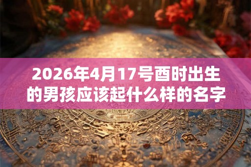 2026年4月17号酉时出生的男孩应该起什么样的名字