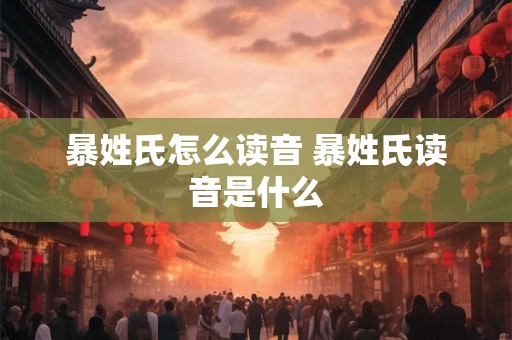 暴姓氏怎么读音 暴姓氏读音是什么 暴姓氏怎么读音 暴姓氏读音是什么