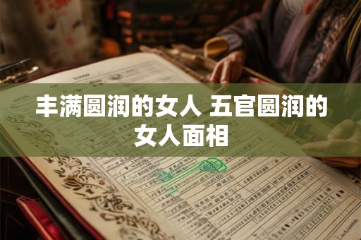 丰满圆润的女人 五官圆润的女人面相 丰满圆润的女人 五官圆润的女人面相