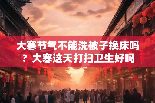 大寒节气不能洗被子换床吗？大寒这天打扫卫生好吗
