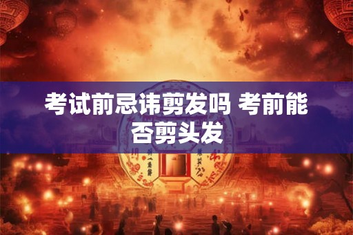 考试前忌讳剪发吗 考前能否剪头发 考试前忌讳剪发吗 考前能否剪头发