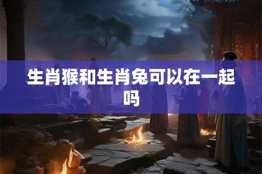 生肖猴和生肖兔可以在一起吗 生肖猴和生肖兔可以在一起吗