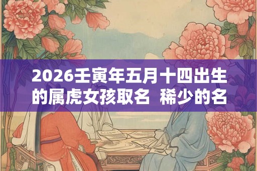 2026壬寅年五月十四出生的属虎女孩取名  稀少的名字