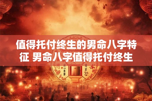 值得托付终生的男命八字特征 男命八字值得托付终生的特征是什么 值得托付终生的男命八字特征 男命八字值得托付终生的特征是什么