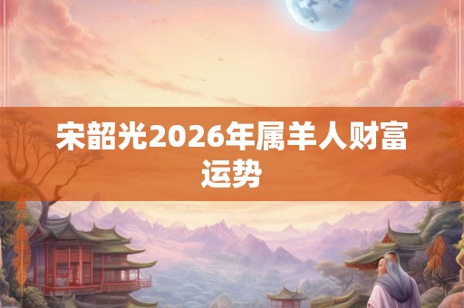 宋韶光2026年属羊人财富运势 宋韶光2026年属羊人财富运势