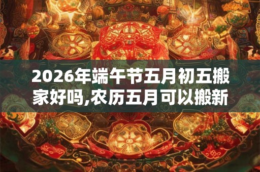 2026年端午节五月初五搬家好吗,农历五月可以搬新家吗