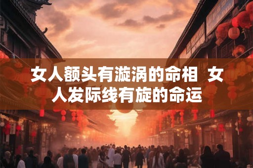 女人额头有漩涡的命相 女人发际线有旋的命运 女人额头有漩涡的命相 女人发际线有旋的命运