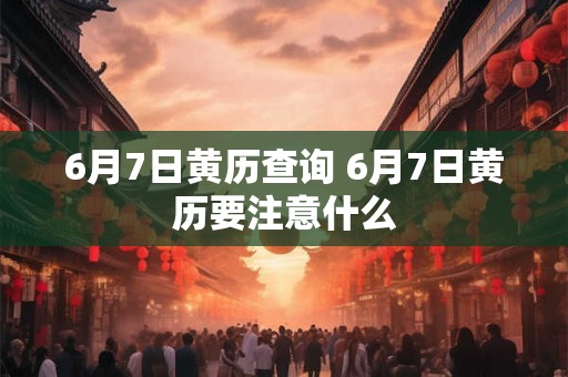 6月7日黄历查询 6月7日黄历要注意什么 6月7日黄历查询 6月7日黄历要注意什么