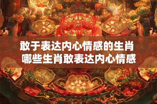 敢于表达内心情感的生肖 哪些生肖敢表达内心情感