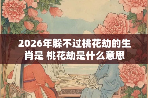 2026年躲不过桃花劫的生肖是 桃花劫是什么意思