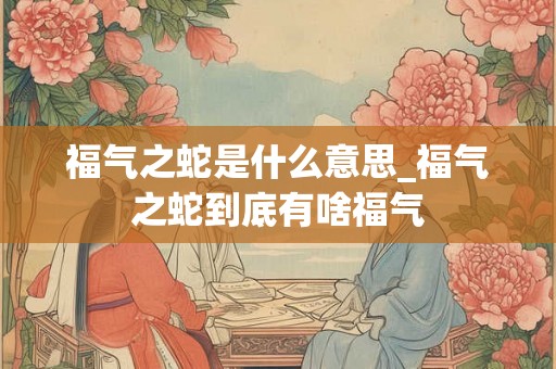 福气之蛇是什么意思_福气之蛇到底有啥福气 福气之蛇是什么意思_福气之蛇到底有啥福气