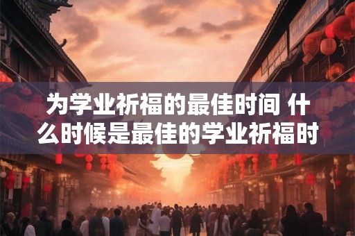 为学业祈福的最佳时间 什么时候是最佳的学业祈福时间