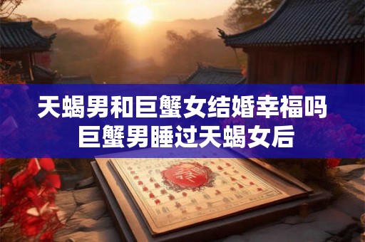 天蝎男和巨蟹女结婚幸福吗 巨蟹男睡过天蝎女后