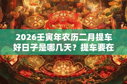 2026壬寅年农历二月提车好日子是哪几天?提车要在早上吗? 2026壬寅年农历二月提车好日子是哪几天?提车要在早上吗?