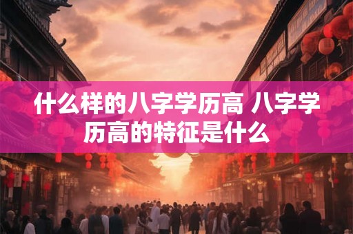 什么样的八字学历高 八字学历高的特征是什么