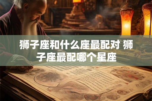 狮子座和什么座最配对 狮子座最配哪个星座