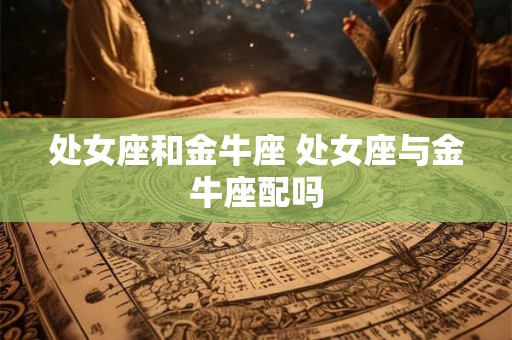 处女座和金牛座 处女座与金牛座配吗 处女座和金牛座 处女座与金牛座配吗