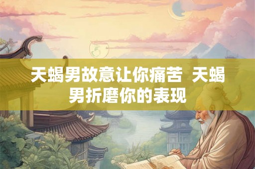 天蝎男故意让你痛苦  天蝎男折磨你的表现