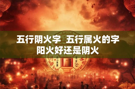 五行阴火字 五行属火的字阳火好还是阴火 五行阴火字 五行属火的字阳火好还是阴火