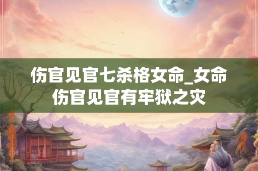 伤官见官七杀格女命_女命伤官见官有牢狱之灾 伤官见官七杀格女命_女命伤官见官有牢狱之灾