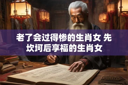 老了会过得惨的生肖女 先坎坷后享福的生肖女