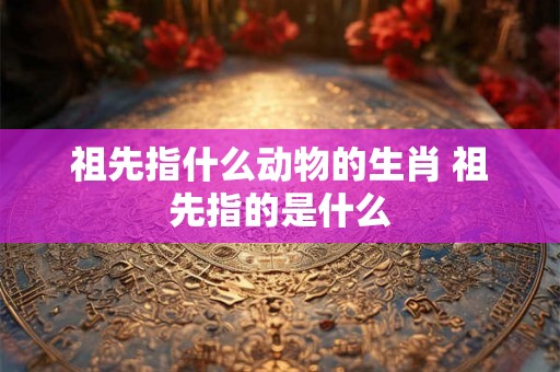 祖先指什么动物的生肖 祖先指的是什么 祖先指什么动物的生肖 祖先指的是什么