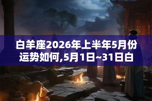 白羊座2026年上半年5月份运势如何,5月1日~31日白羊座运势