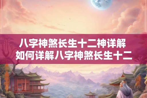 八字神煞长生十二神详解 如何详解八字神煞长生十二神