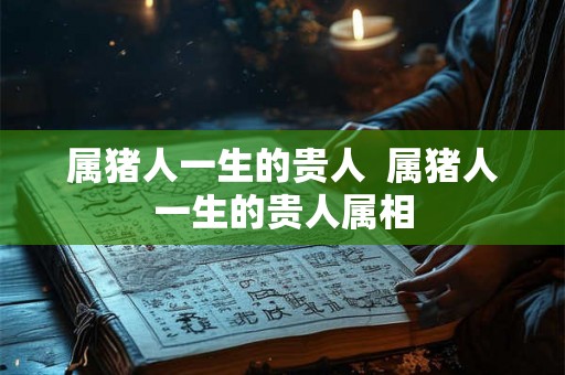属猪人一生的贵人  属猪人一生的贵人属相
