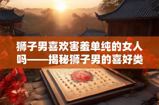 狮子男喜欢害羞单纯的女人吗——揭秘狮子男的喜好类型