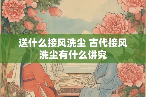 送什么接风洗尘 古代接风洗尘有什么讲究