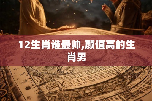 12生肖谁最帅,颜值高的生肖男