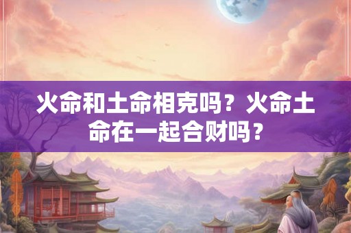 火命和土命相克吗？火命土命在一起合财吗？
