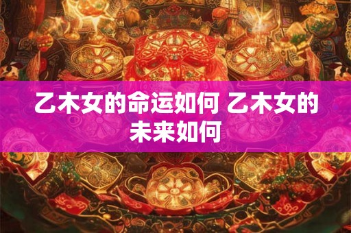 乙木女的命运如何 乙木女的未来如何