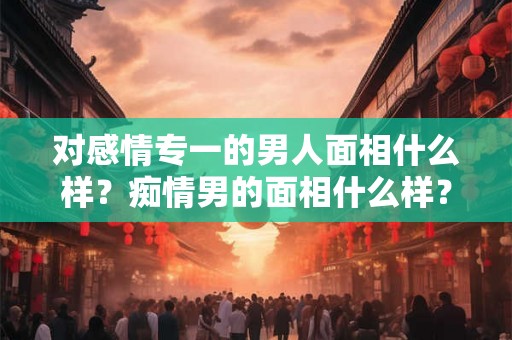 对感情专一的男人面相什么样?痴情男的面相什么样? 对感情专一的男人面相什么样?痴情男的面相什么样?