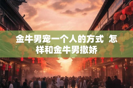 金牛男宠一个人的方式 怎样和金牛男撒娇 金牛男宠一个人的方式 怎样和金牛男撒娇