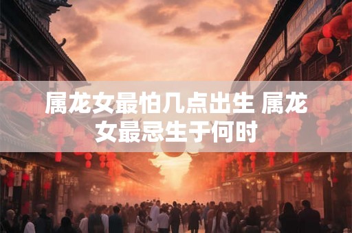 属龙女最怕几点出生 属龙女最忌生于何时