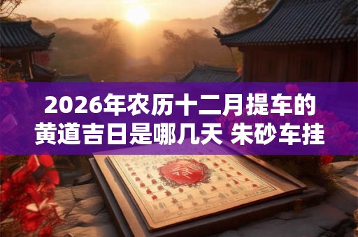 2026年农历十二月提车的黄道吉日是哪几天 朱砂车挂件好吗 2026年农历十二月提车的黄道吉日是哪几天 朱砂车挂件好吗