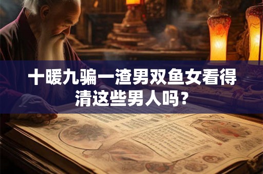 十暖九骗一渣男双鱼女看得清这些男人吗？