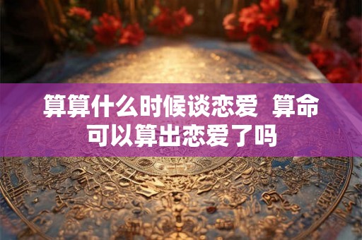 算算什么时候谈恋爱  算命可以算出恋爱了吗