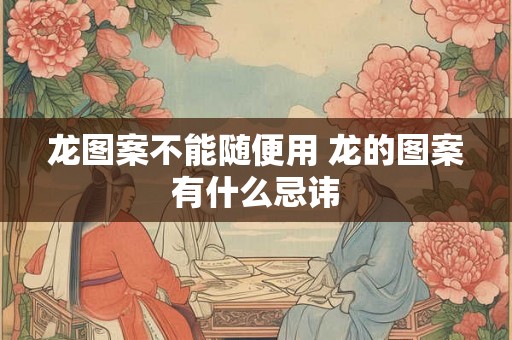 龙图案不能随便用 龙的图案有什么忌讳 龙图案不能随便用 龙的图案有什么忌讳