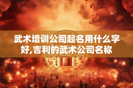 武术培训公司起名用什么字好,吉利的武术公司名称