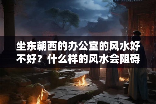 坐东朝西的办公室的风水好不好？什么样的风水会阻碍前程？