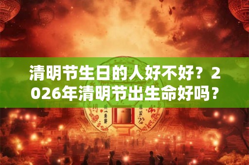 清明节生日的人好不好？2026年清明节出生命好吗？