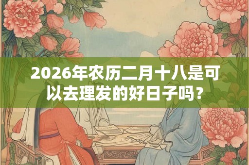 2026年农历二月十八是可以去理发的好日子吗？