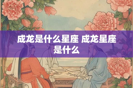 成龙是什么星座 成龙星座是什么