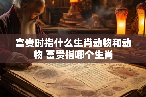 富贵时指什么生肖动物和动物 富贵指哪个生肖