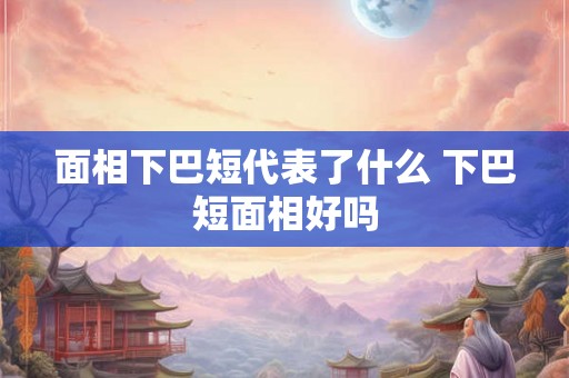 面相下巴短代表了什么 下巴短面相好吗 面相下巴短代表了什么 下巴短面相好吗