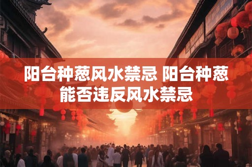 阳台种葱风水禁忌 阳台种葱能否违反风水禁忌 阳台种葱风水禁忌 阳台种葱能否违反风水禁忌
