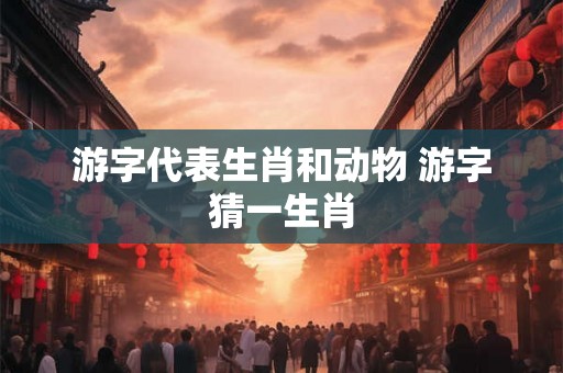 游字代表生肖和动物 游字猜一生肖